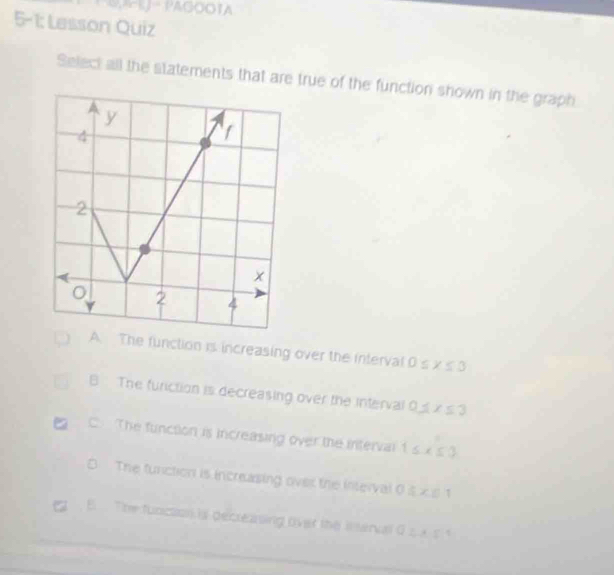 Mk- PAGOOTA
5-1: Lesson Quiz
Select all the statements that are true of the function shown in the graph
The function is increasing over the interval 0s x ≤ 3
B The furiction is decreasing over the interval 0 x≤ 3
C. The function is increasing over the interval 1 ≤ x≤ 0
The function is increasing over the interval O  x|
E The funcasn is decreasing over the il serval G ∴ AS