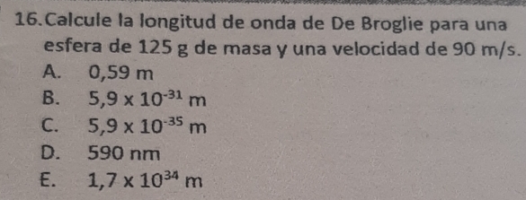 Calcule la longitud de onda de De Broglie para una
esfera de 125 g de masa y una velocidad de 90 m/s.
A. 0,59 m
B. 5,9* 10^(-31)m
C. 5,9* 10^(-35)m
D. 590 nm
E. 1,7* 10^(34)m