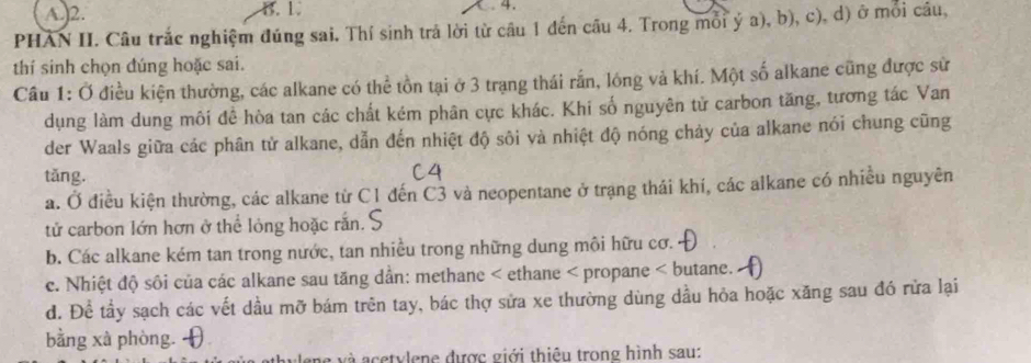 A. 2. B. 1. 4.
PHAN II. Câu trắc nghiệm đúng sai. Thí sinh trả lời từ câu 1 đến câu 4. Trong mỗi ý a), b), c), d) ở môi câu,
thí sinh chọn đúng hoặc sai.
Câu 1: Ở điều kiện thường, các alkane có thể tồn tại ở 3 trạng thái rấn, lông và khí. Một số alkane cũng được sử
dụng làm dung môi đề hòa tan các chất kém phân cực khác. Khi số nguyên tử carbon tăng, tương tác Van
der Waals giữa các phân tử alkane, dẫn đến nhiệt độ sôi và nhiệt độ nóng chảy của alkane nói chung cũng
tǎng.
C4
a. Ở điều kiện thường, các alkane từ C1 đến C3 và neopentane ở trạng thái khí, các alkane có nhiều nguyên
tử carbon lớn hơn ở thể lỏng hoặc rắn.'
b. Các alkane kém tan trong nước, tan nhiều trong những dung môi hữu cơ.
c. Nhiệt độ sôi của các alkane sau tăng dần: methane < ethane < propane < butane.
 d. Để tầy sạch các vết dầu mỡ bám trên tay, bác thợ sửa xe thường dùng dầu hỏa hoặc xăng sau đó rửa lại
bằng xà phòng.
ane và acetylene được giới thiêu trong hình sau: