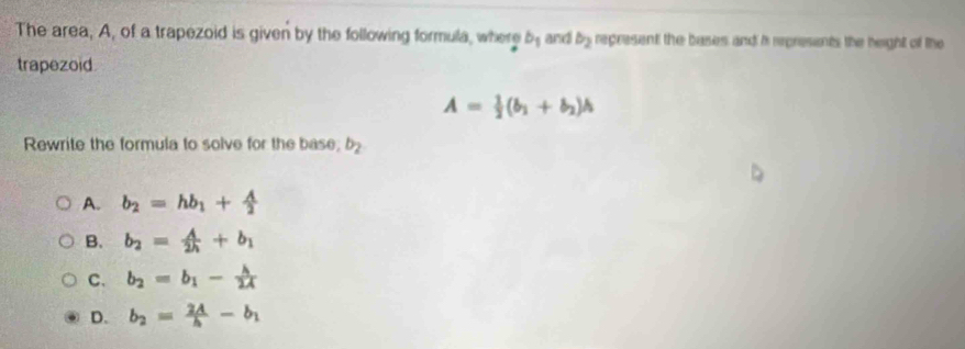 The area, A, of a trapezoid is given by the following formula, where b_1 and b_2 represent the bases and i rpresents the height of the
trapezoid.
A= 1/2 (b_1+b_2)h
Rewrite the formula to solve for the base; b_2
A. b_2=hb_1+ A/2 
B. b_2= A/2h +b_1
C. b_2=b_1- h/2A 
D. b_2= 2A/h -b_1