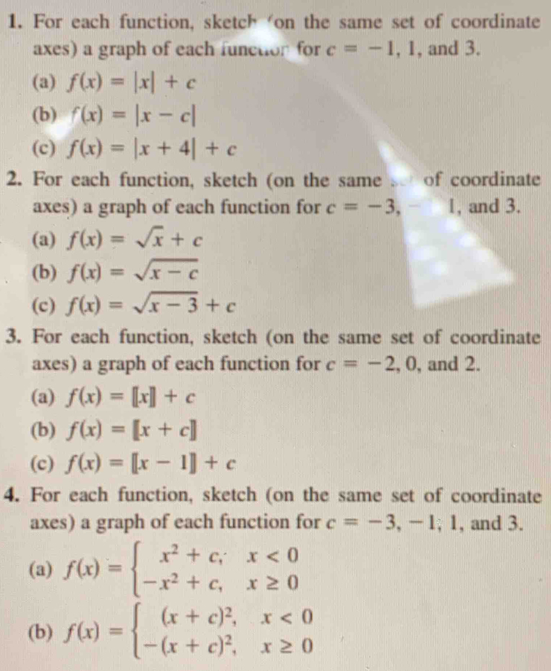 For each function, sketch ‘on the same set of coordinate 
axes) a graph of each function for c=-1,1 , and 3. 
(a) f(x)=|x|+c
(b) f(x)=|x-c|
(c) f(x)=|x+4|+c
2. For each function, sketch (on the same of coordinate 
axes) a graph of each function for c=-3,-1 , and 3. 
(a) f(x)=sqrt(x)+c
(b) f(x)=sqrt(x-c)
(c) f(x)=sqrt(x-3)+c
3. For each function, sketch (on the same set of coordinate 
axes) a graph of each function for c=-2,0 , and 2. 
(a) f(x)=[x]+c
(b) f(x)=[x+c]
(c) f(x)=[[x-1]+c
4. For each function, sketch (on the same set of coordinate 
axes) a graph of each function for c=-3,-1, 1 , and 3. 
(a) f(x)=beginarrayl x^2+c;x<0 -x^2+c, x≥ 0endarray.
(b) f(x)=beginarrayl (x+c)^2,x<0 -(x+c)^2,x≥ 0endarray.