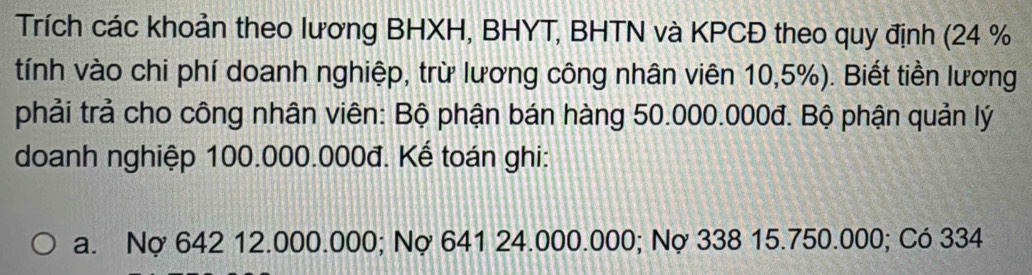 Trích các khoản theo lương BHXH, BHYT, BHTN và KPCĐ theo quy định (24 %
tính vào chi phí doanh nghiệp, trừ lương công nhân viên 10,5%). Biết tiền lương
phải trả cho công nhân viên: Bộ phận bán hàng 50.000.000đ. Bộ phận quản lý
doanh nghiệp 100.000.000đ. Kế toán ghi:
a. Nợ 642 12.000.000; Nợ 641 24.000.000; Nợ 338 15.750.000; Có 334