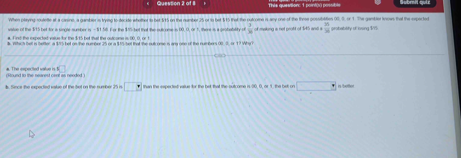 This question: 1 point(s) possible Submit quiz 
When playing roulette at a casino, a gambler is trying to decide whether to bet $15 on the number 25 or to bet $15 that the outcome is any one of the three possibilities 00, 0, or 1. The gambler knows that the expected 
value of the $15 bet for a single number is - $1.58. For the $15 bet that the outcome is 00, 0, or 1, there is a probability of  3/38  of making a net profit of $45 and  35/38  probability of losing $15
a. Find the expected value for the $15 bet that the outcome is 00, 0, or 1
b. Which bet is better: a $15 bet on the number 25 or a $15 bet that the outcome is any one of the numbers 00, 0, or 1? Why? 
… ) 
a. The expected value is $□
(Round to the nearest cent as needed.) 
b. Since the expected value of the bet on the number 25 is □ than the expected value for the bet that the outcome is 00, 0, or 1, the bet on° is better.