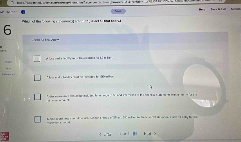 Help Save & Exit Submit
IW Chapter 8 Saved
Which of the following statement(s) are true? (Select all that apply.)
6
Check All That Apply
oints
eBoow A loss and a liability must be recorded for $6 million.
Print
References
A loss and a liability must be recorded for $10 million.
A disclosure note should be included for a range of $6 and $10 million to the financial statements with an entry for the
minimum amount.
A disclosure note should be included for a range of $6 and $10 million to the financial statements with an entry for the
maximum amount
Prev G of B E Next
ray