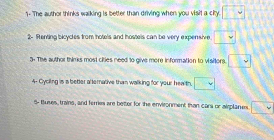 1- The author thinks walking is better than driving when you visil a city. □ 
2- Renting bicycles from hotels and hostels can be very expensive. □ 
3- The author thinks most cities need to give more information to visitors. □ 
4- Cycling is a better alternative than walking for your health. □ 
5- Buses, trains, and ferries are better for the environment than cars or airplanes. □