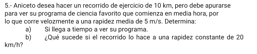 5.- Aniceto desea hacer un recorrido de ejercicio de 10 km, pero debe apurarse 
para ver su programa de ciencia favorito que comienza en media hora, por 
lo que corre velozmente a una rapidez media de 5 m/s. Determina: 
a) Si llega a tiempo a ver su programa. 
b) ¿Qué sucede si el recorrido lo hace a una rapidez constante de 20
km/h?