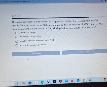 y-55.1cm 57
Question 217
The nurse caring for a client receiving magnesium sulfate observes respirations of 10
breaths/minute, heart rate of 68 beats/minute, and blood pressure of 88/50 mm Hg. After
discontinuing the magnesium sulfate, which priority action would the nurse take?
Administer axygen.
Initiate rescue breathing.
Initiate a bolus of intravenous (IV) fluid.
Administer calcium gluconate
Confident Not Sure