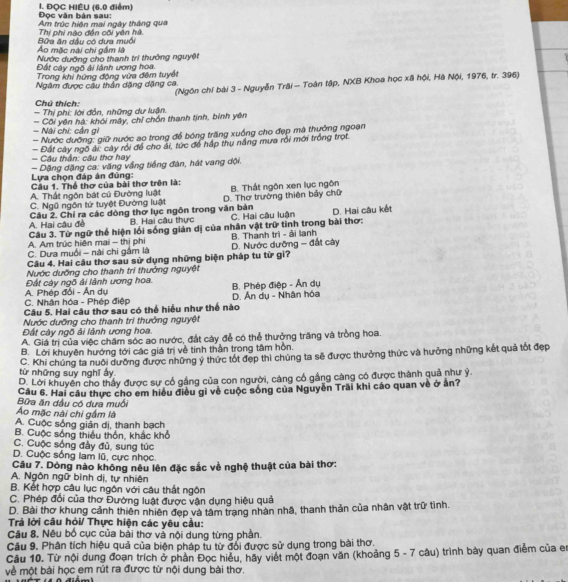 ĐQC HIÉU (6.0 điểm)
Đọc văn bản sau:
Am trúc hiện mai ngày tháng qua
Thị phi nào đến cõi yên hà.
Bữa ăn dầu có dưa muối
Áo mặc nài chi gắm là
Nước dưỡng cho thanh trì thưởng nguyệt
Đất cảy ngõ ải lảnh ương hoa.
Trong khi hứng động vừa đêm tuyết
(Ngôn chí bài 3 - Nguyễn Trăi — Toàn tập, NXB Khoa học xã hội, Hà Nội, 1976, tr. 396)
Ngâm được câu thần dặng dặng ca.
Chú thích:
- Thị phi: lời đồn, những dư luận.
— Cõi yên hà: khói mây, chỉ chốn thanh tịnh, bình yên
- Nài chi: cần gì
- Nước dưỡng: giữ nước ao trong để bóng trăng xuống cho đẹp mà thưởng ngoạn
- Đất cày ngõ ải: cày rồi để cho ải, tức để hấp thụ năng mưa rồi mới trồng trọt.
- Câu thần: câu thơ hay
- Dặng dặng ca: văng vằng tiếng đàn, hát vang dội.
Lựa chọn đáp án đúng:
Câu 1. Thể thơ của bài thơ trên là:
A. Thất ngôn bát cú Đường luật B. Thất ngôn xen lục ngôn
C. Ngũ ngôn tứ tuyệt Đường luật D. Thơ trường thiên bảy chữ
Câu 2. Chỉ ra các dòng thờ lục ngôn trong văn bản
A. Hai câu đề B. Hai câu thực C. Hai câu luận D. Hai câu kết
Câu 3. Từ ngữ thể hiện lối sống giản dị của nhân vật trữ tình trong bài thơ:
A. Am trúc hiên mai - thị phi B. Thanh trì - ải lanh
C. Dưa muối - nài chi gấm là D. Nước dưỡng - đất cày
Câu 4. Hai câu thơ sau sử dụng những biện pháp tu từ gì?
Nước dưỡng cho thanh trì thưởng nguyệt
Đất cày ngõ ải lảnh ương hoa.
A. Phép đối - Ân dụ B. Phép điệp - Ấn dụ
C. Nhân hóa - Phép điệp D. Ấn dụ - Nhân hóa
Câu 5. Hai câu thờ sau có thể hiều như thế nào
Nước dưỡng cho thanh trì thưởng nguyệt
Đất cày ngõ ải lảnh ương hoa.
A. Giá trị của việc chăm sóc ao nước, đất cày để có thể thưởng trăng và trồng hoa.
B. Lời khuyên hướng tới các giá trị về tinh thần trong tâm hồn.
C. Khi chúng ta nuôi dưỡng được những ý thức tốt đẹp thì chúng ta sẽ được thưởng thức và hưởng những kết quả tốt đẹp
từ những suy nghĩ ấy.
D. Lời khuyên cho thấy được sự cố gắng của con người, càng cố gắng càng có được thành quả như ý.
Câu 6. Hai câu thực cho em hiều điều gì về cuộc sống của Nguyễn Trãi khi cáo quan về ở ần?
Bữa ăn dầu có dưa muối
Áo mặc nài chi gấm là
A. Cuộc sống giản dị, thanh bạch
B. Cuộc sống thiếu thốn, khắc khổ
C. Cuộc sống đầy đủ, sung túc
D. Cuộc sống lam lũ, cực nhọc.
Câu 7. Dòng nào không nêu lên đặc sắc về nghệ thuật của bài thơ:
A. Ngôn ngữ bình dị, tự nhiên
B. Kết hợp câu lục ngôn với câu thất ngôn
C. Phép đổi của thơ Đường luật được vận dụng hiệu quả
D. Bài thơ khung cảnh thiên nhiên đẹp và tâm trang nhàn nhã, thanh thản của nhân vật trữ tình.
Trả lời câu hỏi/ Thực hiện các yêu cầu:
Câu 8. Nêu bố cục của bài thơ và nội dung từng phần.
Câu 9. Phân tích hiệu quả của biện pháp tu từ đổi được sử dụng trong bài thơ.
Câu 10. Từ nội dung đoạn trích ở phần Đọc hiểu, hãy viết một đoạn văn (khoảng 5 - 7 câu) trình bày quan điểm của en
về một bài học em rút ra được từ nội dung bài thơ.