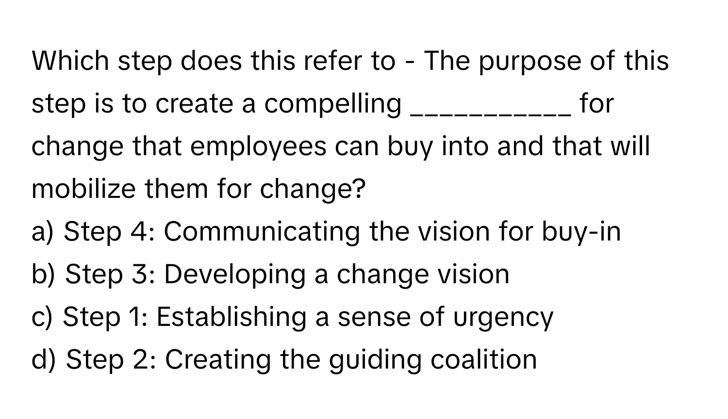 Which step does this refer to - The purpose of this step is to create a compelling ___________ for change that employees can buy into and that will mobilize them for change?

a) Step 4: Communicating the vision for buy-in
b) Step 3: Developing a change vision
c) Step 1: Establishing a sense of urgency
d) Step 2: Creating the guiding coalition