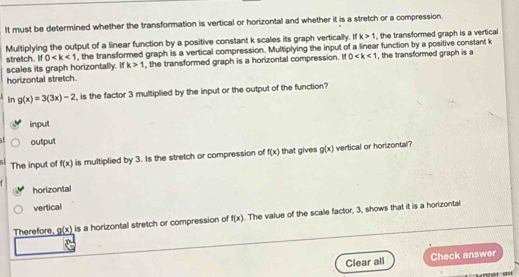 It must be determined whether the transformation is vertical or horizontal and whether it is a stretch or a compression.
Multiplying the output of a linear function by a positive constant k scales its graph vertically. If k>1 , the transformed graph is a vertical
stretch. If 0 , the transformed graph is a vertical compression. Multiplying the input of a linear function by a positive constant k
scales its graph horizontally. If k>1 , the transformed graph is a horizontal compression. If 0 , the transformed graph is a
horizontal stretch.
In g(x)=3(3x)-2 is the factor 3 multiplied by the input or the output of the function?
input
output
The input of f(x) is multiplied by 3. Is the stretch or compression of f(x) that gives g(x) vertical or horizontal?
horizontal
vertical
Therefore, g(x) is a horizontal stretch or compression of f(x). The value of the scale factor, 3, shows that it is a horizontal
Clear all Check answer