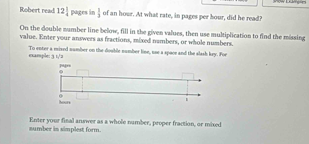 Show Examples 
Robert read 12 1/4 pages in  1/3  of an hour. At what rate, in pages per hour, did he read? 
On the double number line below, fill in the given values, then use multiplication to find the missing 
value. Enter your answers as fractions, mixed numbers, or whole numbers. 
To enter a mixed number on the double number line, use a space and the slash key. For 
example: 3 1/2 
Enter your final answer as a whole number, proper fraction, or mixed 
number in simplest form.