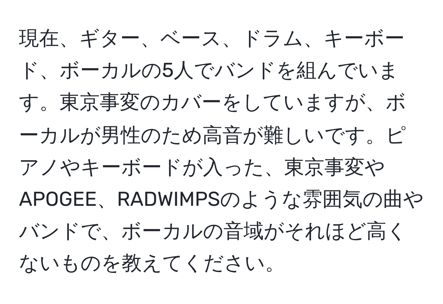 現在、ギター、ベース、ドラム、キーボード、ボーカルの5人でバンドを組んでいます。東京事変のカバーをしていますが、ボーカルが男性のため高音が難しいです。ピアノやキーボードが入った、東京事変やAPOGEE、RADWIMPSのような雰囲気の曲やバンドで、ボーカルの音域がそれほど高くないものを教えてください。