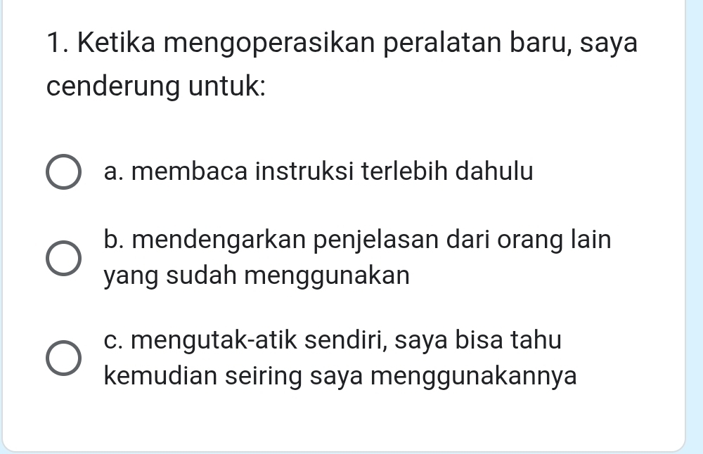 Ketika mengoperasikan peralatan baru, saya
cenderung untuk:
a. membaca instruksi terlebih dahulu
b. mendengarkan penjelasan dari orang lain
yang sudah menggunakan
c. mengutak-atik sendiri, saya bisa tahu
kemudian seiring saya menggunakannya