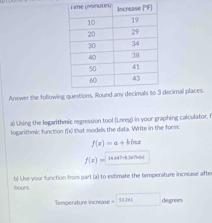 Answer the followingecimal places.
a) Using the logarithmic regression tool (Lnreg) in your graphing calculator, f
logarithmic function f(x) that models the data. Write in the form:
f(x)=a+bln x
f(x)=14.647+8.367ln (x)
b) Use your function from part (a) to estimate the temperature increase after
hours.
Temperature increase = 53.261 degrees