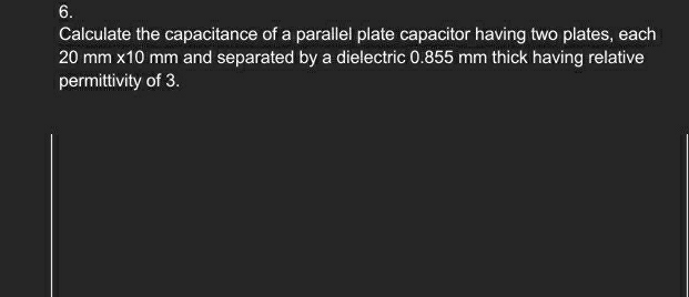 Calculate the capacitance of a parallel plate capacitor having two plates, each
20mm * 10 mm and separated by a dielectric 0.855 mm thick having relative 
permittivity of 3.