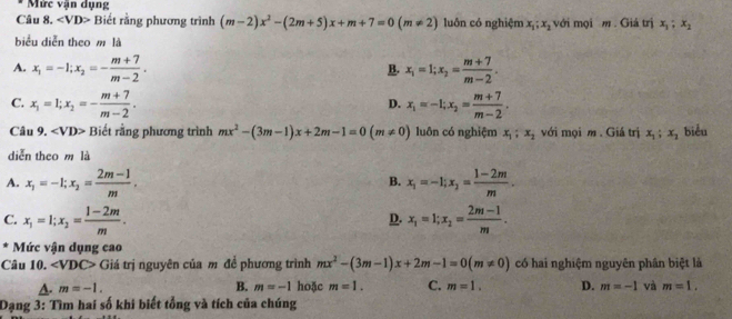 Mức văn dụng
Câu 8. Biết rằng phương trình (m-2)x^2-(2m+5)x+m+7=0(m!= 2) luôn có nghiệm x_1;x_2 với mọi m . Giá trị x_1,x_2
biểu diễn theo m là
A. x_1=-1;x_2=- (m+7)/m-2 . x_1=1;x_2= (m+7)/m-2 .
B.
C. x_1=1;x_2=- (m+7)/m-2 . x_1=-1;x_2= (m+7)/m-2 .
D.
Câu 9. ∠ VD> Biết rằng phương trình mx^2-(3m-1)x+2m-1=0(m!= 0) luôn có nghiệm x_1;x_2 với mọi m . Giá trị x_1;x_2 biểu
diễn theo m là
A. x_1=-1;x_2= (2m-1)/m . x_1=-1;x_2= (1-2m)/m .
B.
C. x_1=1;x_2= (1-2m)/m . x_1=1;x_2= (2m-1)/m .
D.
Mức vận dụng cao
Câu 10. ∠ VDC> Giá trị nguyên của m đề phương trình mx^2-(3m-1)x+2m-1=0(m!= 0) có hai nghiệm nguyên phân biệt là
A. m=-1. B. m=-1 hoặc m=1. C. m=1. D. m=-1 và m=1.
Dạng 3: Tìm hai số khi biết tổng và tích của chúng