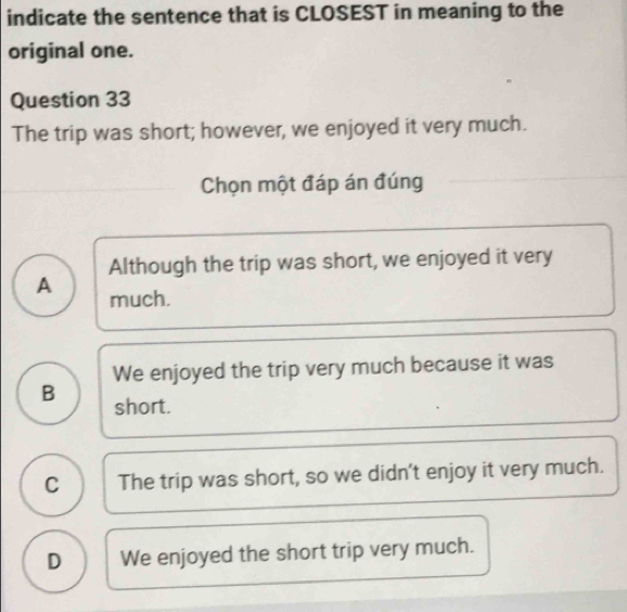 indicate the sentence that is CLOSEST in meaning to the
original one.
Question 33
The trip was short; however, we enjoyed it very much.
Chọn một đáp án đúng
Although the trip was short, we enjoyed it very
A much.
We enjoyed the trip very much because it was
B short.
C The trip was short, so we didn't enjoy it very much.
D We enjoyed the short trip very much.