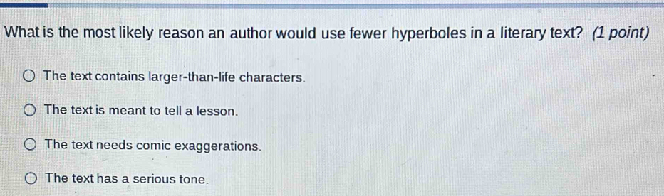 What is the most likely reason an author would use fewer hyperboles in a literary text? (1 point)
The text contains larger-than-life characters.
The text is meant to tell a lesson.
The text needs comic exaggerations.
The text has a serious tone.