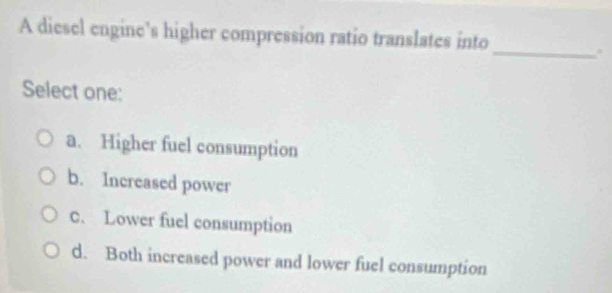 A diesel engine’s higher compression ratio translates into
_.
Select one:
a. Higher fuel consumption
b. Increased power
C. Lower fuel consumption
d. Both increased power and lower fuel consumption