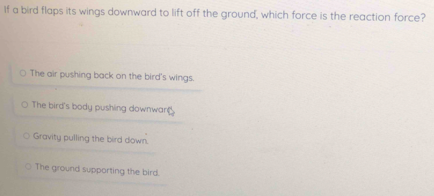 If a bird flaps its wings downward to lift off the ground, which force is the reaction force?
The air pushing back on the bird's wings.
The bird's body pushing downwar
Gravity pulling the bird down.
The ground supporting the bird.