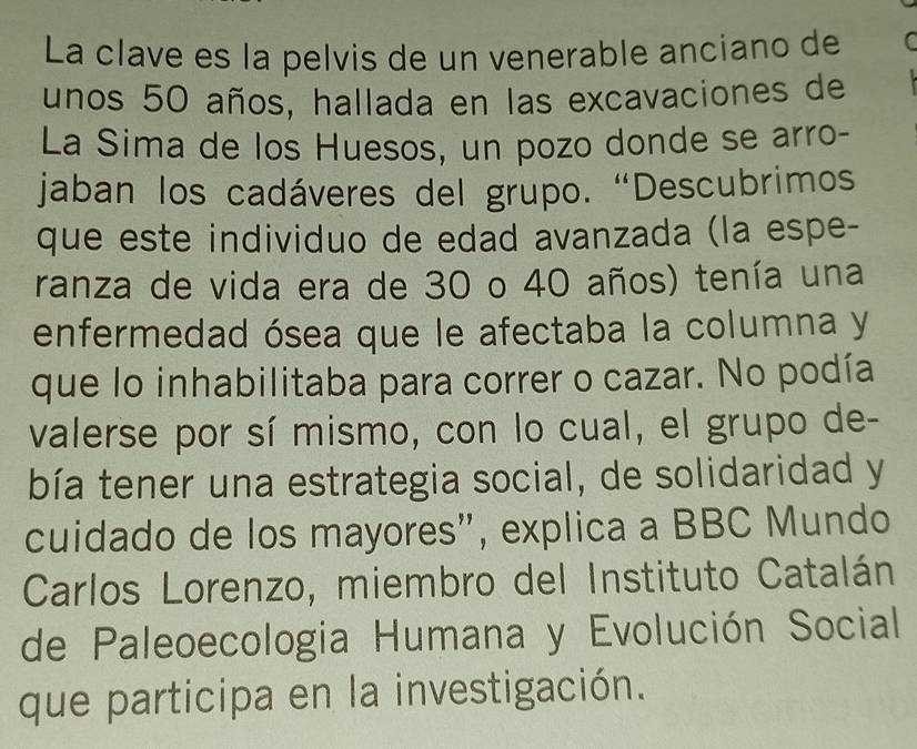 La clave es la pelvis de un venerable anciano de 
unos 50 años, hallada en las excavaciones de 
La Sima de los Huesos, un pozo donde se arro- 
jaban los cadáveres del grupo. “Descubrimos 
que este individuo de edad avanzada (la espe- 
ranza de vida era de 30 o 40 años) tenía una 
enfermedad ósea que le afectaba la columna y 
que lo inhabilitaba para correr o cazar. No podía 
valerse por sí mismo, con lo cual, el grupo de- 
bía tener una estrategia social, de solidaridad y 
cuidado de los mayores", explica a BBC Mundo 
Carlos Lorenzo, miembro del Instituto Catalán 
de Paleoecologia Humana y Evolución Social 
que participa en la investigación.