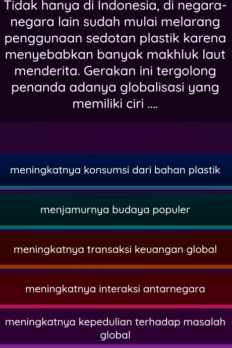 Tidak hanya di Indonesia, di negara-
negara lain sudah mulai melarang
penggunaan sedotan plastik karena
menyebabkan banyak makhluk laut
menderita. Gerakan ini tergolong
penanda adanya globalisasi yang
memiliki ciri ....
meningkatnya konsumsi dari bahan plastik
menjamurnya budaya populer
meningkatnya transaksi keuangan global
meningkatnya interaksi antarnegara
meningkatnya kepedulian terhadap masalah
global