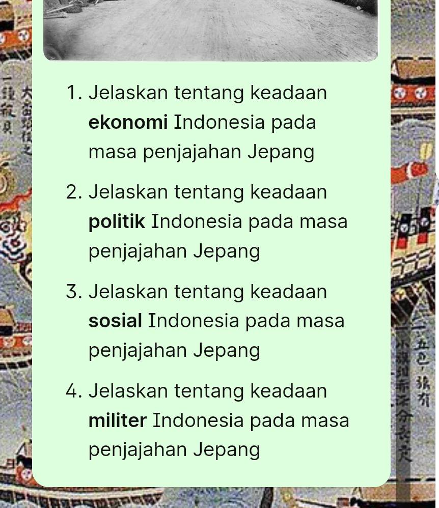 Jelaskan tentang keadaan 

ekonomi Indonesia pada 
masa penjajahan Jepang 
2. Jelaskan tentang keadaan 
politik Indonesia pada masa 
penjajahan Jepang 
3. Jelaskan tentang keadaan 
sosial Indonesia pada masa 
penjajahan Jepang 
4. Jelaskan tentang keadaan 
militer Indonesia pada masa 
penjajahan Jepang