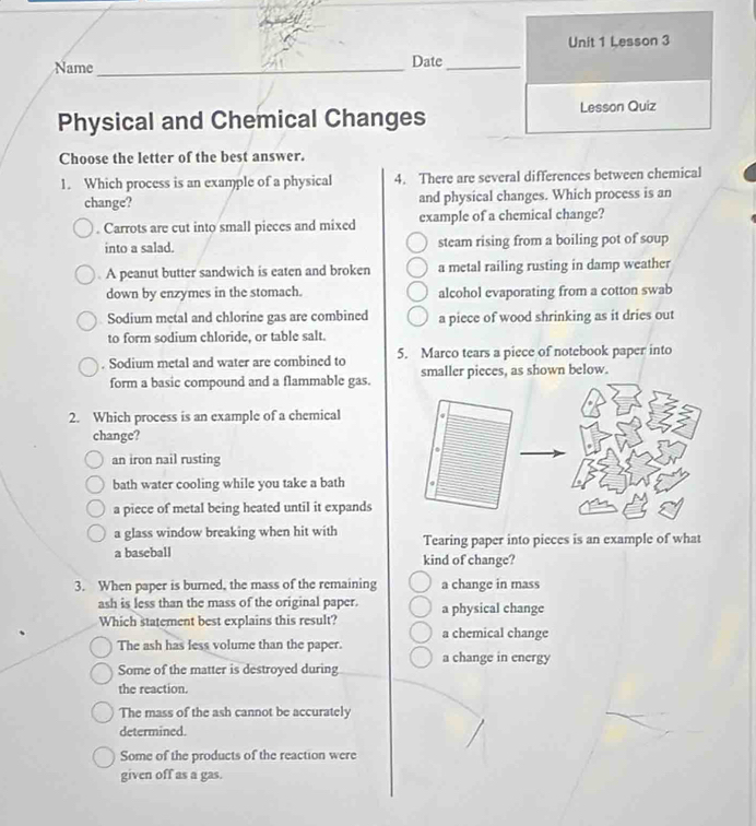 Lesson 3
Name _Date_
Physical and Chemical Changes Lesson Quiz
Choose the letter of the best answer.
1. Which process is an example of a physical 4. There are several differences between chemical
change? and physical changes. Which process is an
. Carrots are cut into small pieces and mixed example of a chemical change?
into a salad. steam rising from a boiling pot of soup
. A peanut butter sandwich is eaten and broken a metal railing rusting in damp weather
down by enzymes in the stomach. alcohol evaporating from a cotton swab
Sodium metal and chlorine gas are combined a piece of wood shrinking as it dries out
to form sodium chloride, or table salt.. Sodium metal and water are combined to 5. Marco tears a piece of notebook paper into
form a basic compound and a flammable gas.smaller pieces, as shown below.
2. Which process is an example of a chemical
change?
an iron nail rusting
bath water cooling while you take a bath
a piece of metal being heated until it expands
a glass window breaking when hit with Tearing paper into pieces is an example of what
a baseball kind of change?
3. When paper is burned, the mass of the remaining a change in mass
ash is less than the mass of the original paper. a physical change
Which statement best explains this result?
a chemical change
The ash has less volume than the paper.
Some of the matter is destroyed during a change in energy
the reaction.
The mass of the ash cannot be accurately
determined.
Some of the products of the reaction were
given off as a gas.