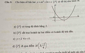 Cầu 3: Cho hàm số bậc hai y=ax^2+bx+c (P) có đồ thị như hình về
a) (P) có tung độ đỉnh bằng 2.
b) (P) cắt trục hoành tại hai điểm có hoành độ trái đầu.
c) y>2forall x<0</tex>.
d) (P) đi qua điểm M(3; (-1)/4 )
a muền thiết kế một cái cứa h