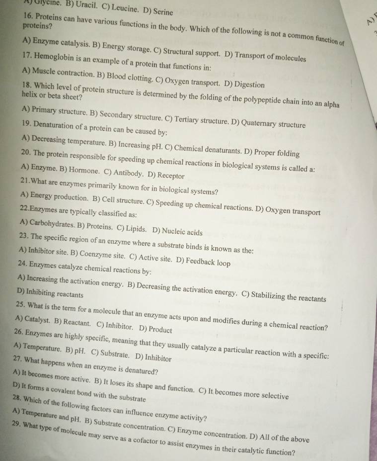 A) Glycie. B) Uracil. C) Leucine. D) Serine
A)
proteins?
16. Proteins can have various functions in the body. Which of the following is not a common function of
A) Enzyme catalysis. B) Energy storage. C) Structural support. D) Transport of molecules
17. Hemoglobin is an example of a protein that functions in:
A) Muscle contraction. B) Blood clotting. C) Oxygen transport. D) Digestion
18. Which level of protein structure is determined by the folding of the polypeptide chain into an alpha
helix or beta sheet?
A) Primary structure. B) Secondary structure. C) Tertiary structure. D) Quaternary structure
19. Denaturation of a protein can be caused by:
A) Decreasing temperature. B) Increasing pH. C) Chemical denaturants. D) Proper folding
20. The protein responsible for speeding up chemical reactions in biological systems is called a:
A) Enzyme. B) Hormone. C) Antibody. D) Receptor
21.What are enzymes primarily known for in biological systems?
A) Energy production. B) Cell structure. C) Speeding up chemical reactions. D) Oxygen transport
22.Enzymes are typically classified as:
A) Carbohydrates. B) Proteins. C) Lipids. D) Nucleic acids
23. The specific region of an enzyme where a substrate binds is known as the:
A) Inhibitor site. B) Coenzyme site. C) Active site. D) Feedback loop
24. Enzymes catalyze chemical reactions by:
A) Increasing the activation energy. B) Decreasing the activation energy. C) Stabilizing the reactants
D) Inhibiting reactants
25. What is the term for a molecule that an enzyme acts upon and modifies during a chemical reaction?
A) Catalyst. B) Reactant. C) Inhibitor. D) Product
26. Enzymes are highly specific, meaning that they usually catalyze a particular reaction with a specific:
A) Temperature. B) pH. C) Substrate. D) Inhibitor
27. What happens when an enzyme is denatured?
A) It becomes more active. B) It loses its shape and function. C) It becomes more selective
D) It forms a covalent bond with the substrate
28. Which of the following factors can influence enzyme activity?
A) Temperature and pH. B) Substrate concentration. C) Enzyme concentration. D) All of the above
29. What type of molecule may serve as a cofactor to assist enzymes in their catalytic function?