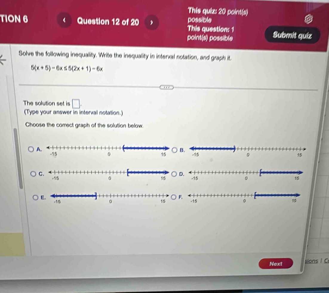 This quiz: 20 point(s) 
TION 6 Question 12 of 20 possible 
This question: 1 
point(s) possible 
Submit quiz 
Solve the following inequality. Write the inequality in interval notation, and graph it.
5(x+5)-6x≤ 5(2x+1)-6x
The solution set is □. 
(Type your answer in interval notation.) 
Choose the correct graph of the solution below. 
Next sions I C