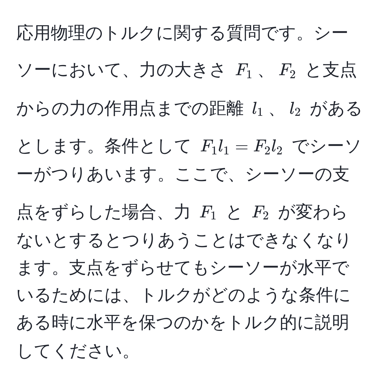 応用物理のトルクに関する質問です。シーソーにおいて、力の大きさ $F_1$、$F_2$ と支点からの力の作用点までの距離 $l_1$、$l_2$ があるとします。条件として $F_1 l_1 = F_2 l_2$ でシーソーがつりあいます。ここで、シーソーの支点をずらした場合、力 $F_1$ と $F_2$ が変わらないとするとつりあうことはできなくなります。支点をずらせてもシーソーが水平でいるためには、トルクがどのような条件にある時に水平を保つのかをトルク的に説明してください。