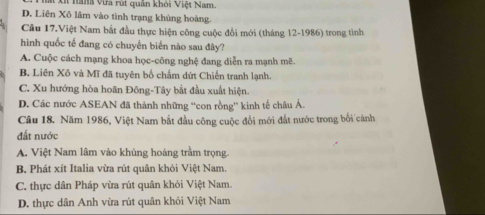 Xi Iana vừa rút quân khỏi Việt Nam.
D. Liên Xô lâm vào tình trạng khủng hoảng.
Câu 17.Việt Nam bắt đầu thực hiện công cuộc đồi mới (tháng 12-1986) trong tình
hình quốc tế đang có chuyển biến nào sau đây?
A. Cuộc cách mạng khoa học-công nghệ đang diễn ra mạnh mẽ.
B. Liên Xô và Mĩ đã tuyên bố chấm dứt Chiến tranh lạnh.
C. Xu hướng hòa hoãn Đông-Tây bắt đầu xuất hiện.
D. Các nước ASEAN đã thành những “con rồng” kinh tế châu Á.
Câu 18. Năm 1986, Việt Nam bắt đầu công cuộc đổi mới đất nước trong bối cảnh
đất nước
A. Việt Nam lâm vào khủng hoảng trầm trọng.
B. Phát xít Italia vừa rút quân khỏi Việt Nam.
C. thực dân Pháp vừa rút quân khỏi Việt Nam.
D. thực dân Anh vừa rút quân khỏi Việt Nam