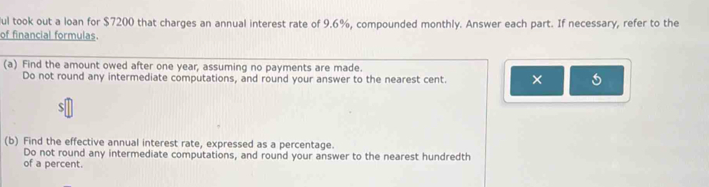 ul took out a loan for $7200 that charges an annual interest rate of 9.6%, compounded monthly. Answer each part. If necessary, refer to the 
of financial formulas. 
(a) Find the amount owed after one year, assuming no payments are made. 
Do not round any intermediate computations, and round your answer to the nearest cent. 
× 
(b) Find the effective annual interest rate, expressed as a percentage. 
Do not round any intermediate computations, and round your answer to the nearest hundredth 
of a percent.