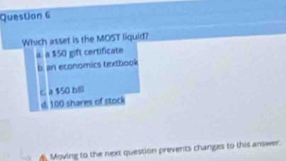 Which asset is the MOST liquid?
a. a $50 gift certificate
b. an economics textbook
c a $50 b
di 100 shares of stock
Moving to the next question prevents changes to this answer.