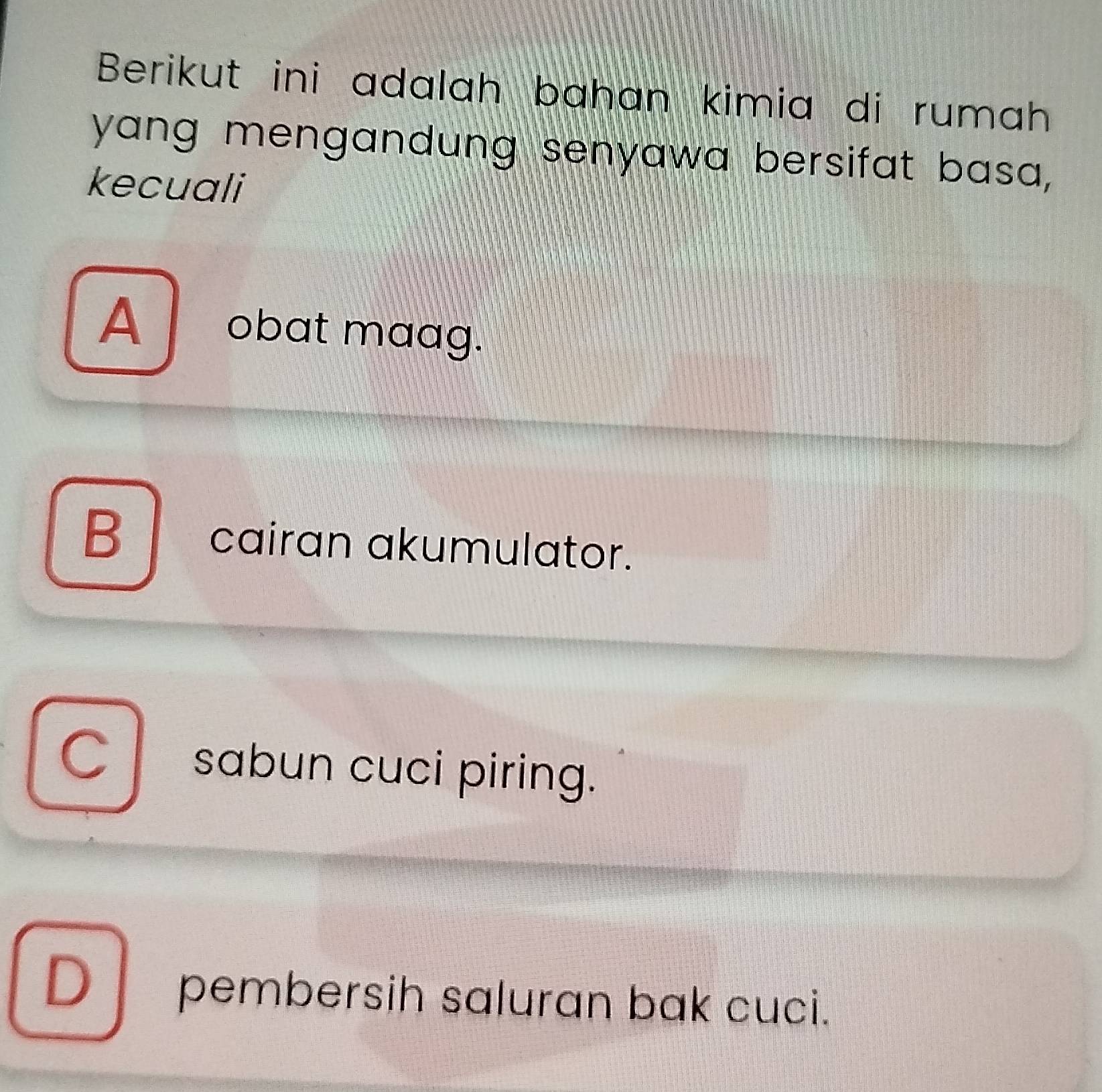 Berikut ini adalah bahan kimia di rumah
yang mengandung senyawa bersifat basa,
kecuali
A obat maag.
B cairan akumulator.
C sabun cuci piring.
D pembersih saluran bak cuci.