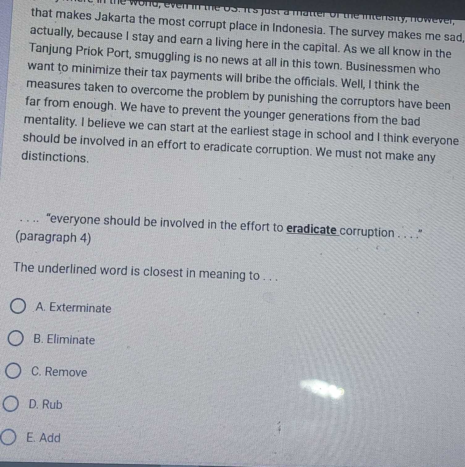 in the world, even in the os. It's just a matter of the intensity, nowever,
that makes Jakarta the most corrupt place in Indonesia. The survey makes me sad,
actually, because I stay and earn a living here in the capital. As we all know in the
Tanjung Priok Port, smuggling is no news at all in this town. Businessmen who
want to minimize their tax payments will bribe the officials. Well, I think the
measures taken to overcome the problem by punishing the corruptors have been
far from enough. We have to prevent the younger generations from the bad
mentality. I believe we can start at the earliest stage in school and I think everyone
should be involved in an effort to eradicate corruption. We must not make any
distinctions.
. . .. “everyone should be involved in the effort to eradicate corruption . . ”
(paragraph 4)
The underlined word is closest in meaning to . . .
A. Exterminate
B. Eliminate
C. Remove
D. Rub
E. Add