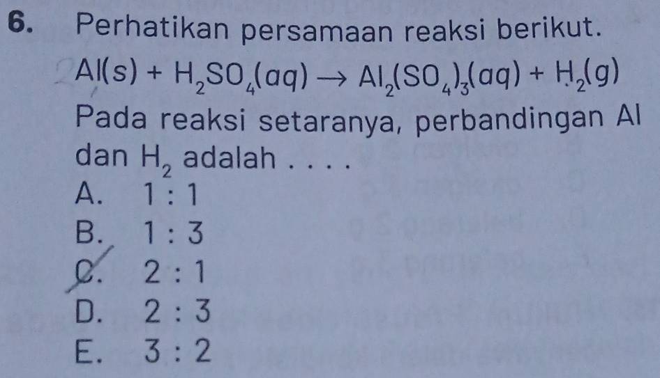 Perhatikan persamaan reaksi berikut.
Al(s)+H_2SO_4(aq)to Al_2(SO_4)_3(aq)+H_2(g)
Pada reaksi setaranya, perbandingan Al
dan H_2 adalah . . . .
A. 1:1
B. 1:3
C. 2:1
D. 2:3
E. 3:2