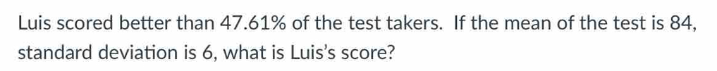 Luis scored better than 47.61% of the test takers. If the mean of the test is 84, 
standard deviation is 6, what is Luis's score?