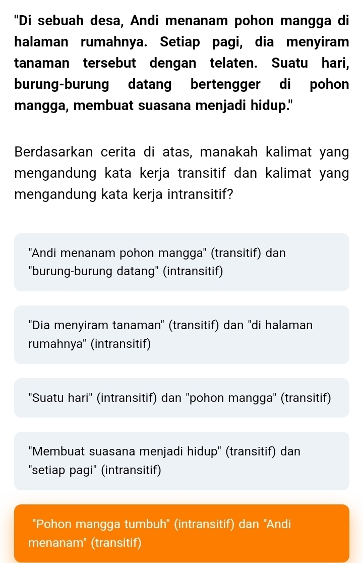 "Di sebuah desa, Andi menanam pohon mangga di
halaman rumahnya. Setiap pagi, dia menyiram
tanaman tersebut dengan telaten. Suatu hari,
burung-burung datang bertengger di pohon
mangga, membuat suasana menjadi hidup."
Berdasarkan cerita di atas, manakah kalimat yang
mengandung kata kerja transitif dan kalimat yang
mengandung kata kerja intransitif?
''Andi menanam pohon mangga'' (transitif) dan
"burung-burung datang" (intransitif)
'Dia menyiram tanaman'' (transitif) dan ''di halaman
rumahnya'' (intransitif)
"Suatu hari" (intransitif) dan "pohon mangga" (transitif)
"Membuat suasana menjadi hidup" (transitif) dan
"setiap pagi" (intransitif)
'Pohon mangga tumbuh'' (intransitif) dan ''Andi
menanam" (transitif)