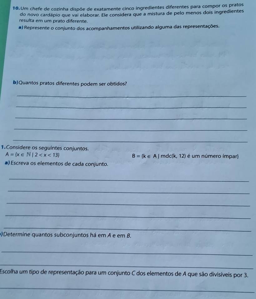 Um chefe de cozinha dispõe de exatamente cinco ingredientes diferentes para compor os pratos 
do novo cardápio que vai elaborar. Ele considera que a mistura de pelo menos dois ingredientes 
resulta em um prato diferente. 
a) Represente o conjunto dos acompanhamentos utilizando alguma das representações. 
b)Quantos pratos diferentes podem ser obtidos? 
_ 
_ 
_ 
_ 
_ 
1.Considere os seguintes conjuntos.
A= x∈ N|2 é um número ímpar
B= k∈ A|mdc(k,12)
a) Escreva os elementos de cada conjunto. 
_ 
_ 
_ 
_ 
_ 
)Determine quantos subconjuntos há em A e em B. 
_ 
_ 
Escolha um tipo de representação para um conjunto C dos elementos de A que são divisíveis por 3. 
_