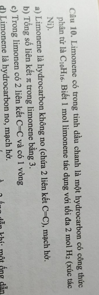 Limonene có trong tinh dầu chanh là một hydrocarbon có công thức
phân tử là C_10H_16. Biết 1 mol limonene tác dụng với tối đa 2 mol H_2 (xúc tác
Ni).
a) Limonene là hydrocarbon không no (chứa 2 liên kết C=C) , mạch hở.
b) Tổng số liên kết π trong limonene bằng 3.
c) Trong limonen có 2 liên kết C=C và có 1 vòng
d) Limonene là hydrocarbon no, mạch hở.
^