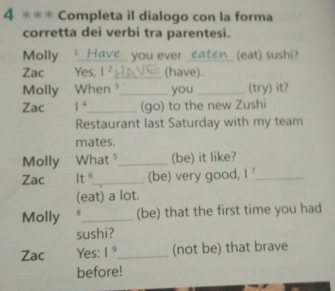 Completa il dialogo con la forma 
corretta dei verbi tra parentesi. 
Molly 1 Have you ever _ eaten (eat) sushi? 
Zac Yes, |^2 _ (have). 
Molly When ³_ you _(try) it? 
Zac 1^4 _ (go) to the new Zushi 
Restaurant last Saturday with my team 
mates. 
Molly What ⁵_ (be) it like? 
Zac 6_ (be) very good, 1^7 _ 
t 
(eat) a lot. 
Molly 8_ 
(be) that the first time you had 
sushi? 
Zac Yes: 1^9 _ (not be) that brave 
before!