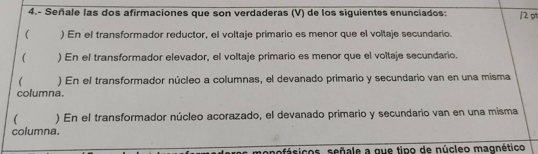 4.- Señale las dos afirmaciones que son verdaderas (V) de los siguientes enunciados: /2 pt
( ) En el transformador reductor, el voltaje primario es menor que el voltaje secundario.
( ) En el transformador elevador, el voltaje primario es menor que el voltaje secundario.
( ) En el transformador núcleo a columnas, el devanado primario y secundario van en una misma
columna.
( ) En el transformador núcleo acorazado, el devanado primario y secundario van en una misma
columna.
monofásicos, señale a que tipo de núcleo magnético