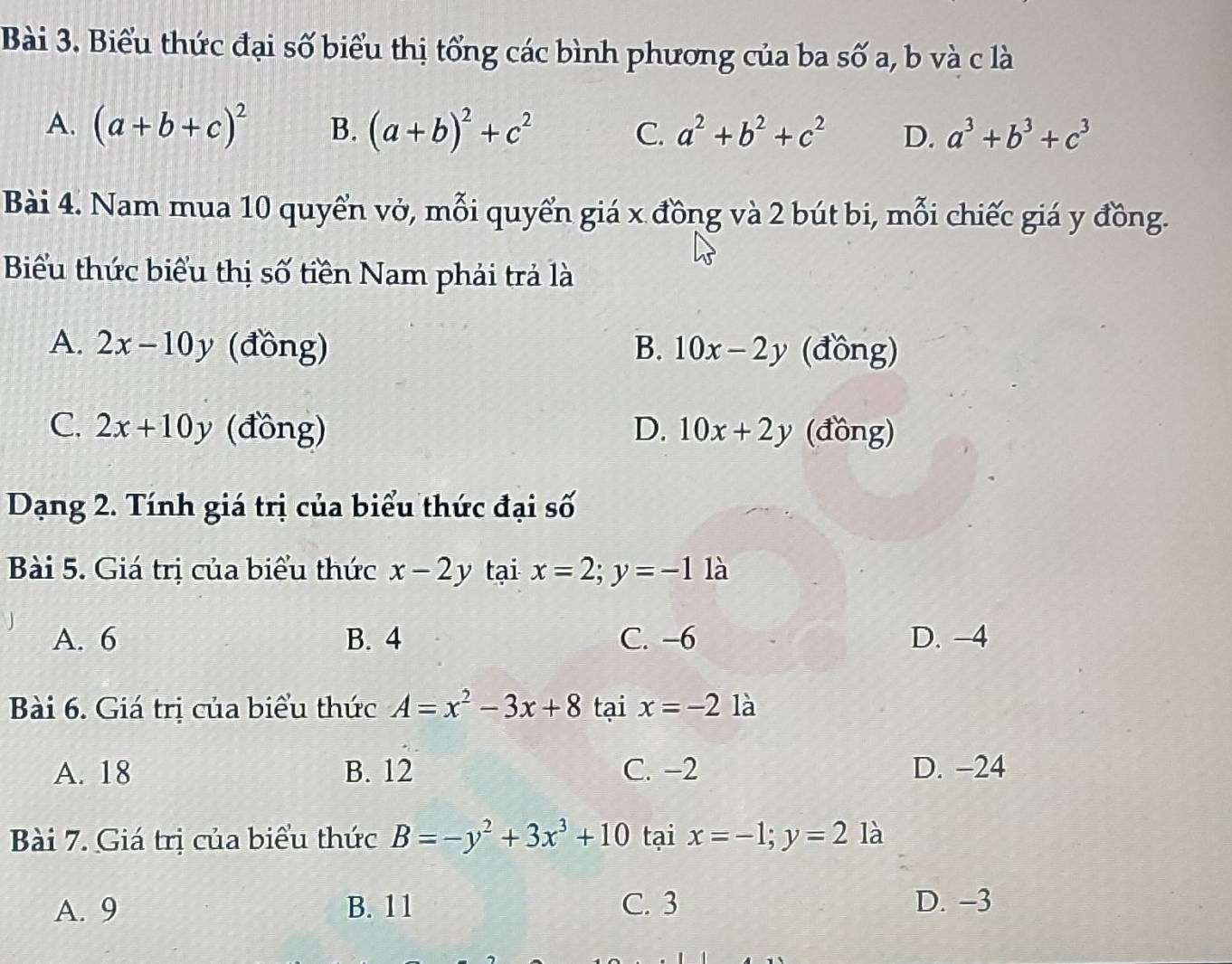 Biểu thức đại số biểu thị tổng các bình phương của ba số a, b và c là
A. (a+b+c)^2 B. (a+b)^2+c^2 C. a^2+b^2+c^2 D. a^3+b^3+c^3
Bài 4. Nam mua 10 quyển vở, mỗi quyển giá x đồng và 2 bút bi, mỗi chiếc giá y đồng.
Biểu thức biểu thị số tiền Nam phải trả là
A. 2x-10y (đồng) B. 10x-2y (đồng)
C. 2x+10y (đồng) D. 10x+2y (đồng)
Dạng 2. Tính giá trị của biểu thức đại số
Bài 5. Giá trị của biểu thức x-2y tại x=2; y=-1 là
A. 6 B. 4 C. -6 D. -4
Bài 6. Giá trị của biểu thức A=x^2-3x+8 tại x=-2 là
A. 18 B. 12 C. −2 D. -24
Bài 7. Giá trị của biểu thức B=-y^2+3x^3+10 tại x=-1; y=2 là
A. 9 B. 11 C. 3 D. -3