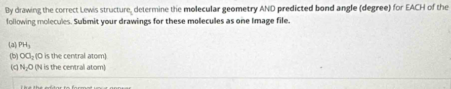 By drawing the correct Lewis structure, determine the molecular geometry AND predicted bond angle (degree) for EACH of the 
following molecules. Submit your drawings for these molecules as one Image file. 
(a) PH_3
(b) OCl_2 (O is the central atom) 
(c) N_2O (N is the central atom)