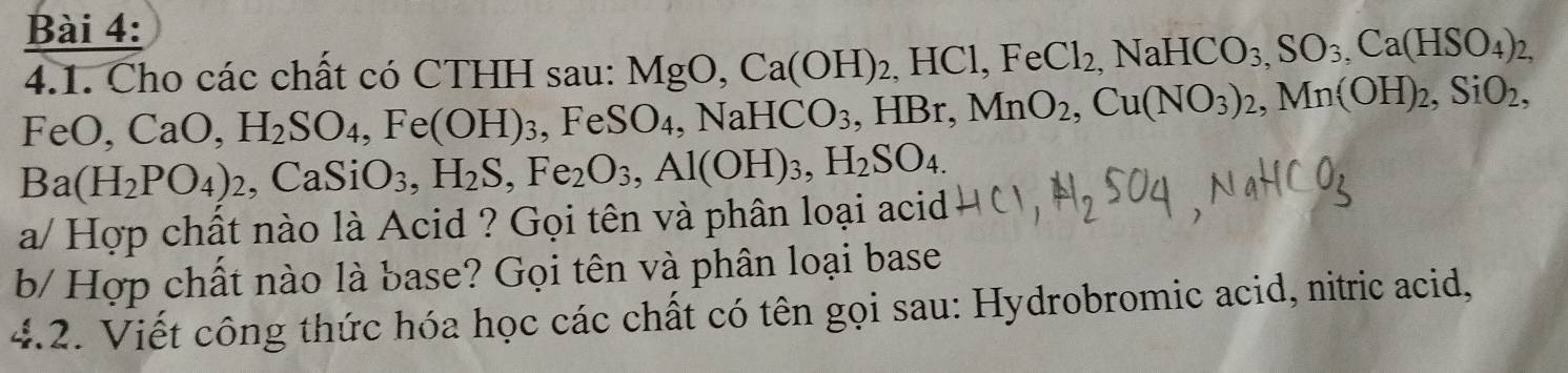 Cho các chất có CTHH sau: MgO, Ca(OH)_2, HCl, FeCl_2, NaHCO_3, SO_3, Ca(HSO_4)_2,
FeO, CaO, H_2SO_4, Fe(OH)_3 , FeS( ) 4, N aHCO_3, HBr, MnO_2, Cu(NO_3)_2, Mn(OH)_2, SiO_2,
Ba(H_2PO_4)_2 , CaS iO_3, H_2S, Fe_2O_3, Al(OH)_3, H_2SO_4. 
a/ Hợp chất nào là Acid ? Gọi tên và phân loại acid 
b/ Hợp chất nào là base? Gọi tên và phân loại base 
4.2. Viết công thức hóa học các chất có tên gọi sau: Hydrobromic acid, nitric acid,