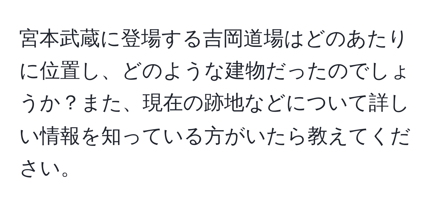 宮本武蔵に登場する吉岡道場はどのあたりに位置し、どのような建物だったのでしょうか？また、現在の跡地などについて詳しい情報を知っている方がいたら教えてください。