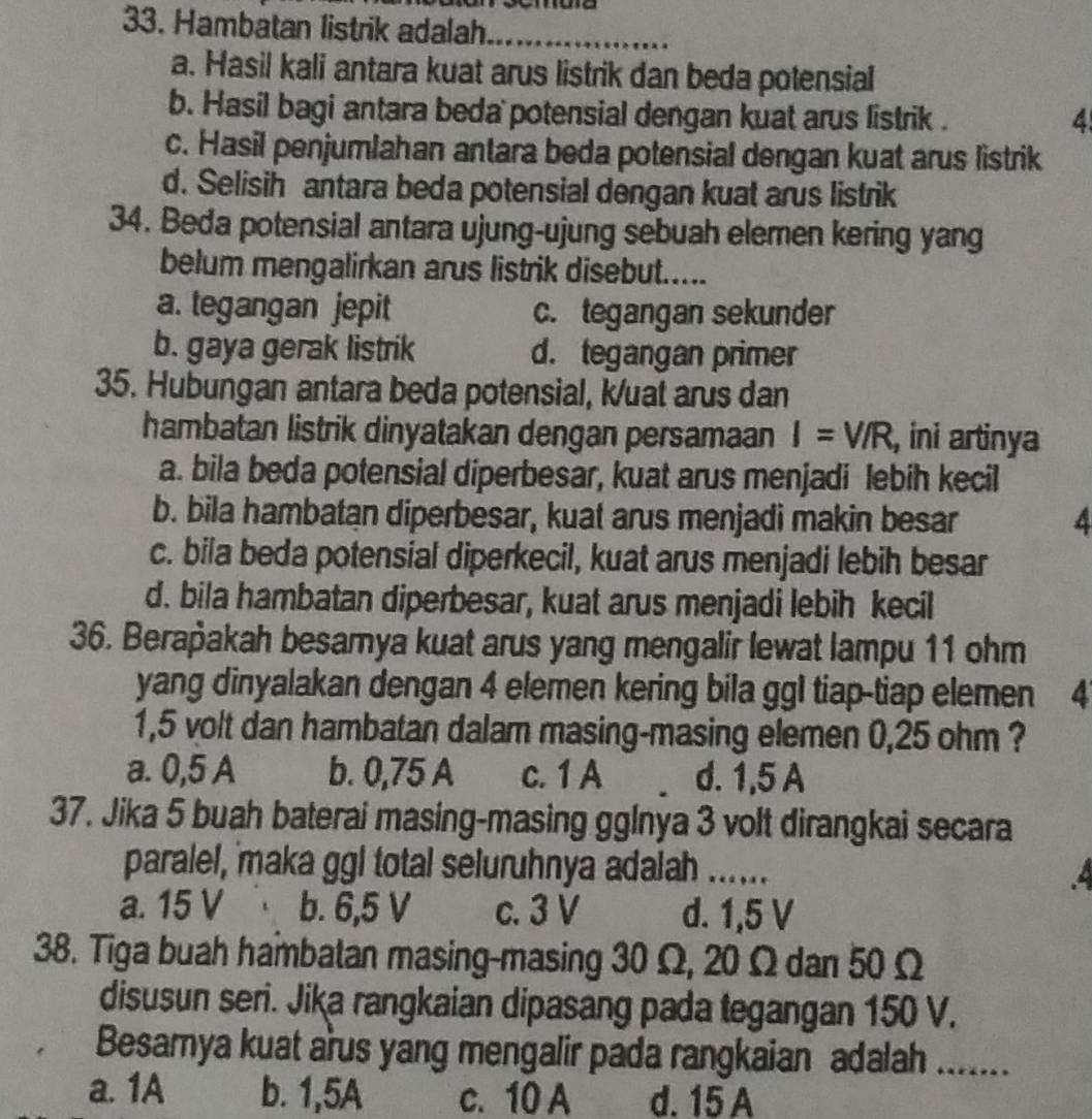 Hambatan listrik adalah_
a. Hasil kali antara kuat arus listrik dan beda potensial
b. Hasil bagi antara beda potensial dengan kuat arus listrik .
4
c. Hasil penjumlahan antara beda potensial dengan kuat arus listrik
d. Selisih antara beda potensial dengan kuat arus listrik
34. Beda potensial antara ujung-ujung sebuah elemen kering yang
belum mengalirkan arus listrik disebut.....
a. tegangan jepit c. tegangan sekunder
b. gaya gerak listrik d. tegangan primer
35. Hubungan antara beda potensial, k/uat arus dan
hambatan listrik dinyatakan dengan persamaan I=V/R , ini artinya
a. bila beda potensial diperbesar, kuat arus menjadi lebih kecil
b. bila hambatan diperbesar, kuat arus menjadi makin besar 4
c. bila beda potensial diperkecil, kuat arus menjadi lebih besar
d. bila hambatan diperbesar, kuat arus menjadi lebih kecil
36. Berañakah besamya kuat arus yang mengalir lewat lampu 11 ohm
yang dinyalakan dengan 4 elemen kering bila gg1 tiap-tiap elemen . 4
1,5 volt dan hambatan dalam masing-masing elemen 0,25 ohm ?
a. 0,5 A b. 0,75 A c. 1 A d. 1,5 A
37. Jika 5 buah baterai masing-masing gglnya 3 volt dirangkai secara
paralel, maka ggl total seluruhnya adalah ......
a. 15 V b. 6,5 V c. 3 V d. 1,5 V
38. Tiga buah hambatan masing-masing 30 Ω, 20 Ω dan 50 Ω
disusun seri. Jika rangkaian dipasang pada tegangan 150 V.
Besamya kuat arus yang mengalir pada rangkaian adalah_
a. 1A b. 1,5A c. 10 A d. 15 A