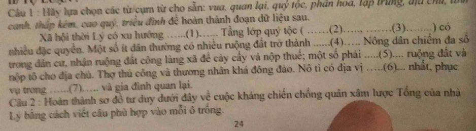 Hãy lựa chọn các từ cụm từ cho sẵn: vua, quan lại, quý tộc, phân hoa, lạp trung, địu chủ, tỉm 
canh, tháp kêm, cao quý, triều đình đề hoàn thành đoạn dữ liệu sau. 
Xã hội thời Lý có xu hướng …...(1)..... Tầng lớp quý tộc ( ……(2)…..., …… .(3).….....) có 
nhiều đặc quyền. Một số ít dân thường có nhiều ruộng đất trở thành ......(4)..... Nông dân chiếm đa số 
trong dân cư, nhận ruộng đất công làng xã đề cảy cầy và nộp thuế; một số phái .....(5).... ruộng đất và 
tộp tổ cho địa chủ. Thợ thủ công và thương nhân khá đông đảo. Nô tì có địa vị …..(6)... nhất, phục 
vụ trong …...(7)…. và gia đình quan lại. 
Cầu 2 : Hoàn thành sơ đồ tư duy dưới đây về cuộc kháng chiến chồng quân xâm lược Tổng của nhà 
Lý bằng cách viết câu phù hợp vào mỗi ô trồng. 
24